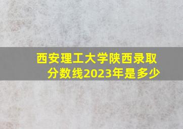 西安理工大学陕西录取分数线2023年是多少