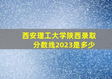 西安理工大学陕西录取分数线2023是多少