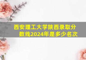 西安理工大学陕西录取分数线2024年是多少名次