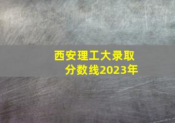 西安理工大录取分数线2023年