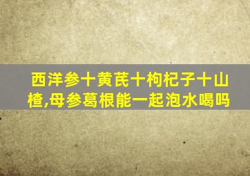 西洋参十黄芪十枸杞子十山楂,母参葛根能一起泡水喝吗