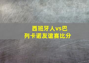 西班牙人vs巴列卡诺友谊赛比分