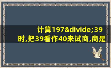 计算197÷39时,把39看作40来试商,商是多少