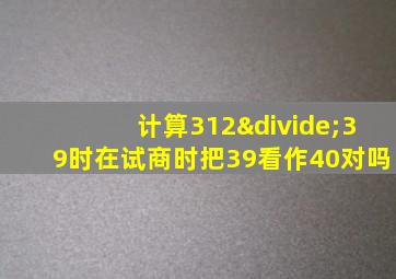 计算312÷39时在试商时把39看作40对吗