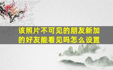 该照片不可见的朋友新加的好友能看见吗怎么设置