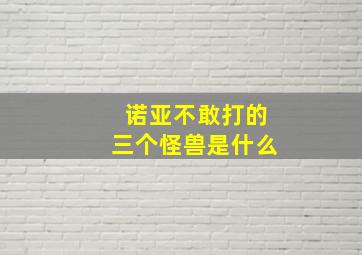 诺亚不敢打的三个怪兽是什么