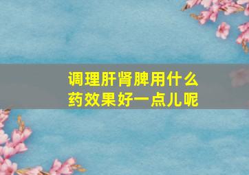 调理肝肾脾用什么药效果好一点儿呢