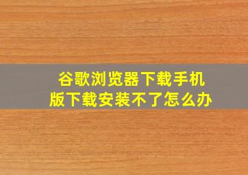 谷歌浏览器下载手机版下载安装不了怎么办