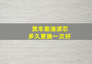 货车柴油滤芯多久更换一次好