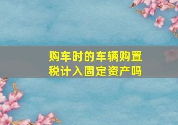 购车时的车辆购置税计入固定资产吗