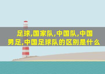 足球,国家队,中国队,中国男足,中国足球队的区别是什么