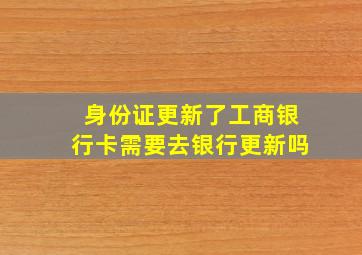 身份证更新了工商银行卡需要去银行更新吗