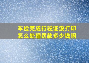 车检完成行驶证没打印怎么处理罚款多少钱啊