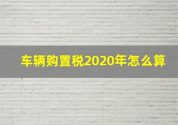 车辆购置税2020年怎么算