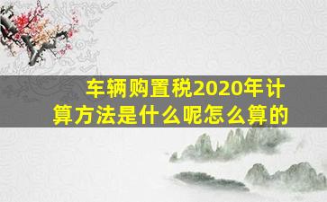 车辆购置税2020年计算方法是什么呢怎么算的