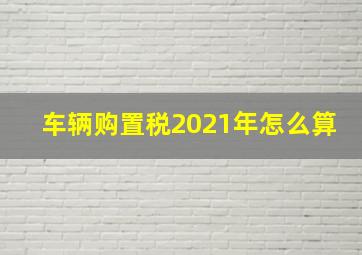 车辆购置税2021年怎么算