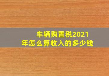 车辆购置税2021年怎么算收入的多少钱