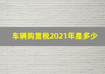 车辆购置税2021年是多少