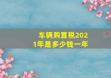 车辆购置税2021年是多少钱一年