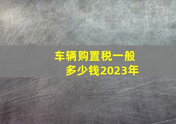 车辆购置税一般多少钱2023年