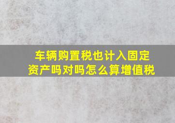 车辆购置税也计入固定资产吗对吗怎么算增值税