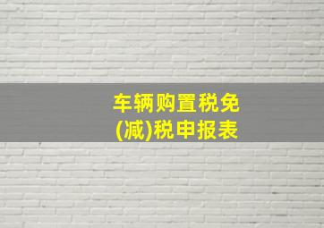 车辆购置税免(减)税申报表