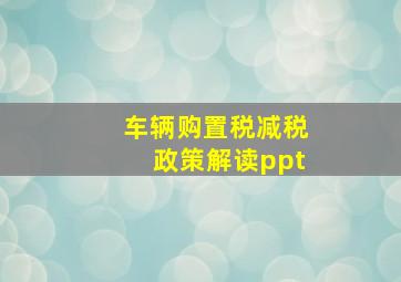 车辆购置税减税政策解读ppt