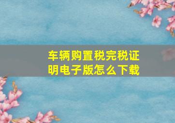 车辆购置税完税证明电子版怎么下载