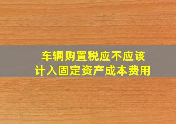 车辆购置税应不应该计入固定资产成本费用