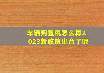 车辆购置税怎么算2023新政策出台了呢