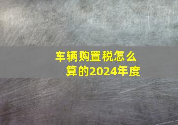 车辆购置税怎么算的2024年度