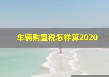 车辆购置税怎样算2020