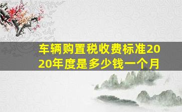 车辆购置税收费标准2020年度是多少钱一个月