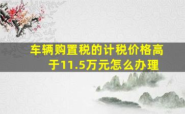 车辆购置税的计税价格高于11.5万元怎么办理