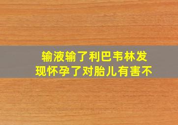 输液输了利巴韦林发现怀孕了对胎儿有害不