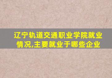 辽宁轨道交通职业学院就业情况,主要就业于哪些企业