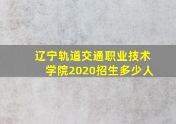 辽宁轨道交通职业技术学院2020招生多少人