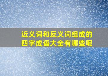 近义词和反义词组成的四字成语大全有哪些呢