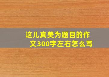 这儿真美为题目的作文300字左右怎么写