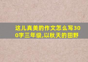 这儿真美的作文怎么写300字三年级,以秋天的田野