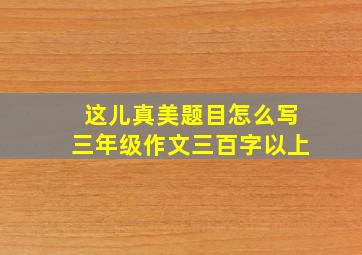 这儿真美题目怎么写三年级作文三百字以上