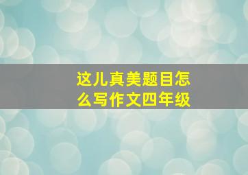 这儿真美题目怎么写作文四年级