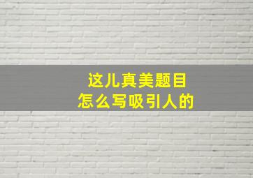 这儿真美题目怎么写吸引人的