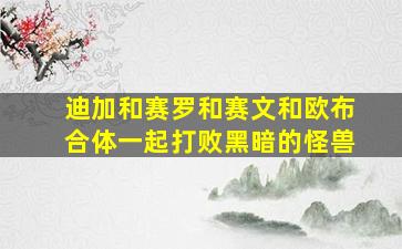 迪加和赛罗和赛文和欧布合体一起打败黑暗的怪兽