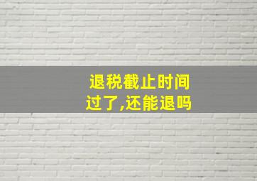 退税截止时间过了,还能退吗