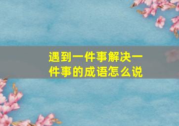 遇到一件事解决一件事的成语怎么说