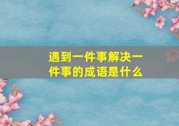 遇到一件事解决一件事的成语是什么