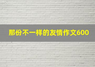 那份不一样的友情作文600