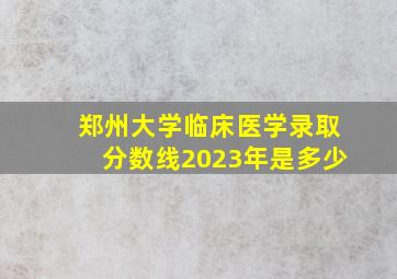 郑州大学临床医学录取分数线2023年是多少