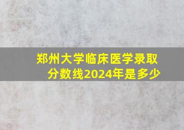 郑州大学临床医学录取分数线2024年是多少